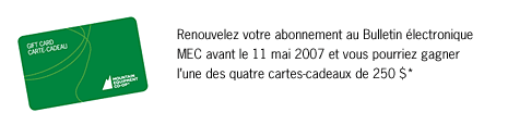 Renouvelez votre abonnement au Bulletin &eacute;lectronique MEC avant le 11 mai 2007 et vous pourriez gagner l'une des quatre cartes-cadeaux de 250 $.